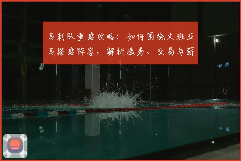 马刺队重建攻略:如何围绕文班亚马搭建阵容,解析选秀、交易与薪资空间操作
