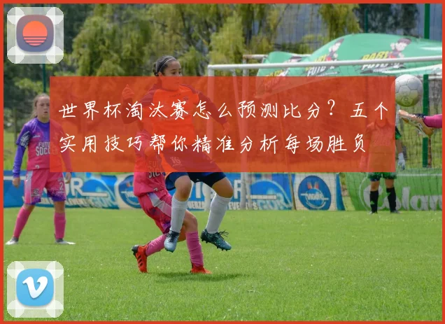 世界杯淘汰赛怎么预测比分？五个实用技巧帮你精准分析每场胜负