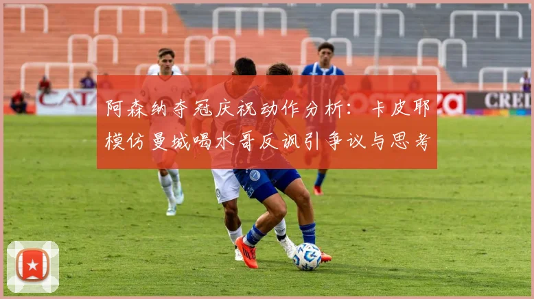 阿森纳夺冠庆祝动作分析:卡皮耶模仿曼城喝水哥反讽引争议与思考