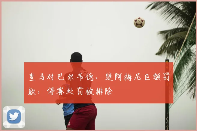 皇马对巴尔韦德、楚阿梅尼巨额罚款，停赛处罚被排除