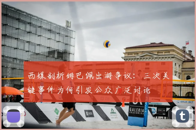 西媒剖析姆巴佩出游争议：三次关键事件为何引发公众广泛讨论