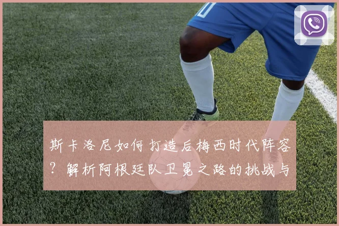 斯卡洛尼如何打造后梅西时代阵容？解析阿根廷队卫冕之路的挑战与新星潜力