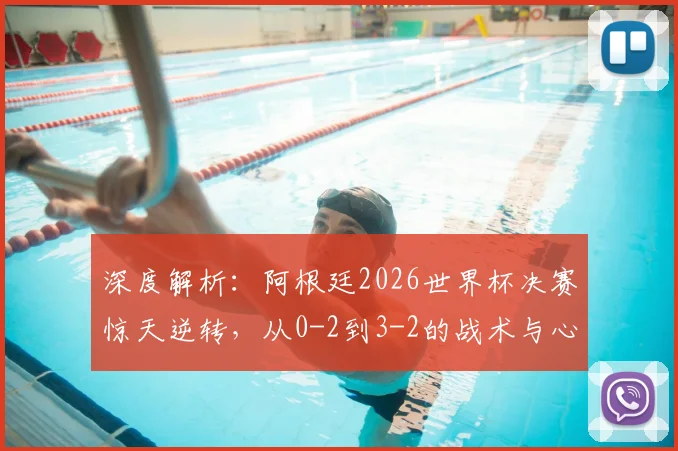 深度解析：阿根廷2026世界杯决赛惊天逆转，从0-2到3-2的战术与心路历程