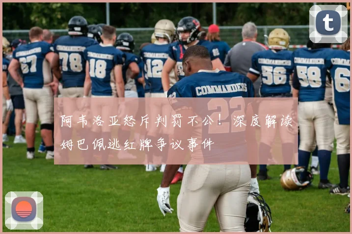 阿韦洛亚怒斥判罚不公！深度解读姆巴佩逃红牌争议事件