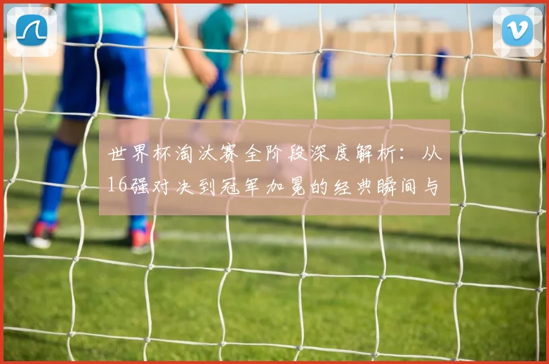 世界杯淘汰赛全阶段深度解析：从16强对决到冠军加冕的经典瞬间与战术复盘