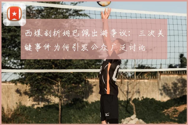 西媒剖析姆巴佩出游争议:三次关键事件为何引发公众广泛讨论